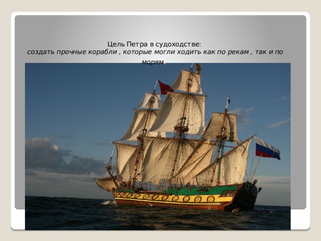 Цель Петра в судоходстве:   создать прочные корабли , которые могли ходить как по рекам , так и по морям .   
