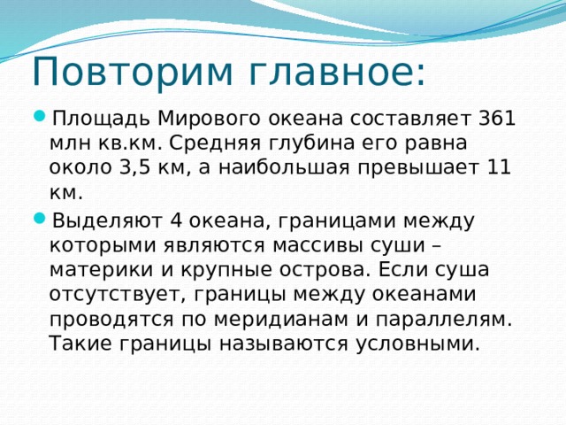 Повторим главное: Площадь Мирового океана составляет 361 млн кв.км. Средняя глубина его равна около 3,5 км, а наибольшая превышает 11 км. Выделяют 4 океана, границами между которыми являются массивы суши – материки и крупные острова. Если суша отсутствует, границы между океанами проводятся по меридианам и параллелям. Такие границы называются условными. 