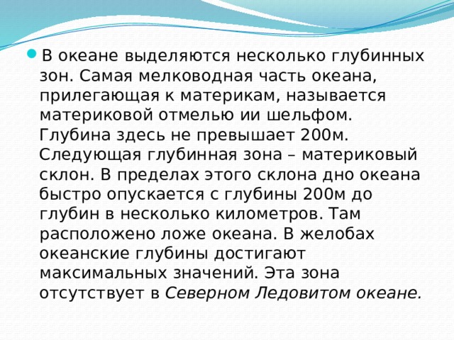 В океане выделяются несколько глубинных зон. Самая мелководная часть океана, прилегающая к материкам, называется материковой отмелью ии шельфом. Глубина здесь не превышает 200м. Следующая глубинная зона – материковый склон. В пределах этого склона дно океана быстро опускается с глубины 200м до глубин в несколько километров. Там расположено ложе океана. В желобах океанские глубины достигают максимальных значений. Эта зона отсутствует в Северном Ледовитом океане. 