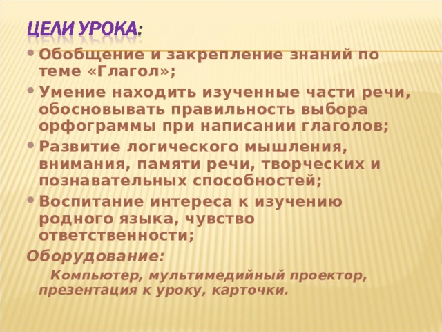Обобщение и закрепление знаний по теме «Глагол»; Умение находить изученные части речи, обосновывать правильность выбора орфограммы при написании глаголов; Развитие логического мышления, внимания, памяти речи, творческих и познавательных способностей; Воспитание интереса к изучению родного языка, чувство ответственности; Оборудование:  Компьютер, мультимедийный проектор, презентация к уроку, карточки. 