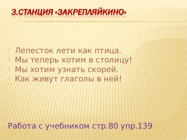 Лепесток лети как птица. Мы теперь хотим в столицу! Мы хотим узнать скорей. Как живут глаголы в ней!     Работа с учебником стр.80 упр.139 