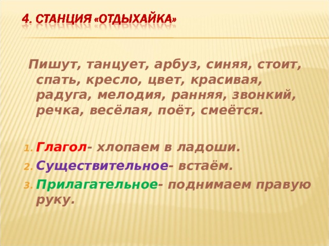  Пишут, танцует, арбуз, синяя, стоит, спать, кресло, цвет, красивая, радуга, мелодия, ранняя, звонкий, речка, весёлая, поёт, смеётся.  Глагол - хлопаем в ладоши. Существительное - встаём. Прилагательное - поднимаем правую руку.  