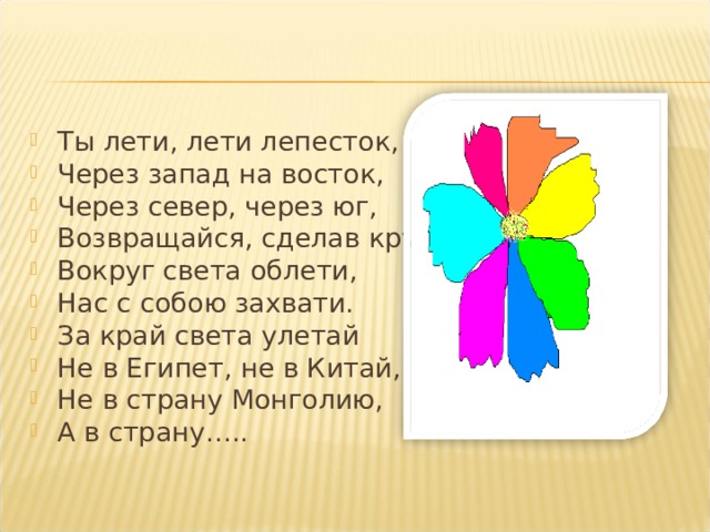 Ты лети, лети лепесток, Через запад на восток, Через север, через юг, Возвращайся, сделав круг. Вокруг света облети, Нас с собою захвати. За край света улетай Не в Египет, не в Китай, Не в страну Монголию, А в страну…..  