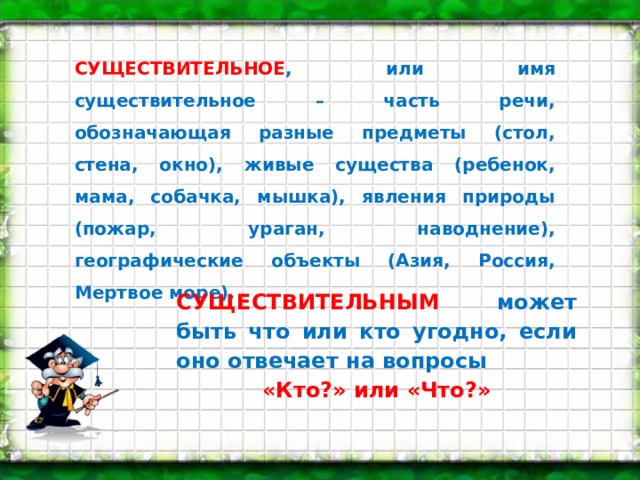 СУЩЕСТВИТЕЛЬНОЕ , или имя существительное – часть речи, обозначающая разные предметы (стол, стена, окно), живые существа (ребенок, мама, собачка, мышка), явления природы (пожар, ураган, наводнение), географические объекты (Азия, Россия, Мертвое море). СУЩЕСТВИТЕЛЬНЫМ может быть что или кто угодно, если оно отвечает на вопросы «Кто?» или «Что?» 