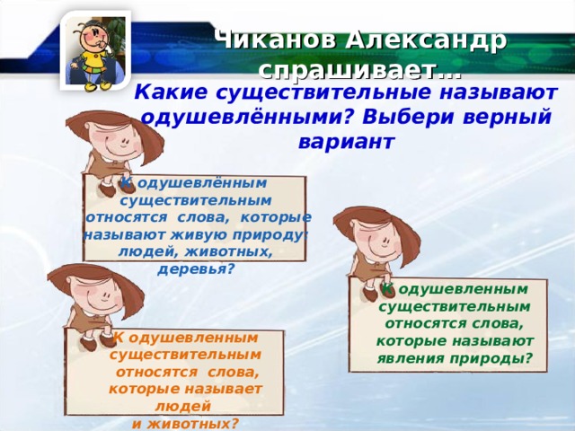 Чиканов Александр спрашивает… Какие существительные называют одушевлёнными ? Выбери верный вариант К одушевлённым существительным  относятся слова, которые называют живую природу: людей, животных, деревья?   К одушевленным существительным относятся слова, которые называют явления природы ? К одушевленным существительным  относятся слова, которые называет людей и животных ?  