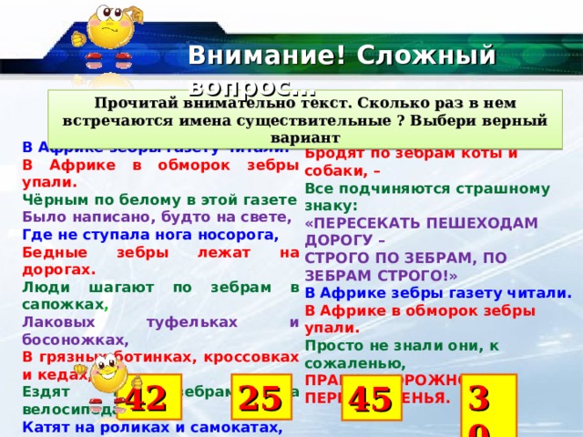 Внимание! Сложный вопрос… Прочитай внимательно текст. Сколько раз в нем встречаются имена существительные ? Выбери верный вариант В Африке зебры газету читали. В Африке в обморок зебры упали. Чёрным по белому в этой газете Было написано, будто на свете, Где не ступала нога носорога, Бедные зебры лежат на дорогах. Люди шагают по зебрам в сапожках , Лаковых туфельках и босоножках, В грязных ботинках, кроссовках и кедах, Ездят по зебрам на велосипедах, Катят на роликах и самокатах, Строем по ним маршируют солдаты, Бродят по зебрам коты и собаки, – Все подчиняются страшному знаку: «ПЕРЕСЕКАТЬ ПЕШЕХОДАМ ДОРОГУ – СТРОГО ПО ЗЕБРАМ, ПО ЗЕБРАМ СТРОГО!» В Африке зебры газету читали. В Африке в обморок зебры упали. Просто не знали они, к сожаленью, ПРАВИЛ ДОРОЖНОГО ПЕРЕДВИЖЕНЬЯ. 42 25 30 45 