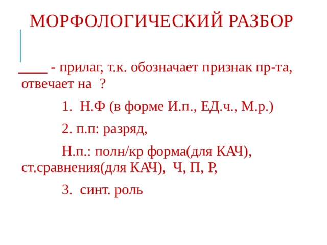 МОРФОЛОГИЧЕСКИЙ РАЗБОР ____ - прилаг, т.к. обозначает признак пр-та, отвечает на ?  1. Н.Ф (в форме И.п., ЕД.ч., М.р.)  2. п.п: разряд,  Н.п.: полн/кр форма(для КАЧ), ст.сравнения(для КАЧ), Ч, П, Р,  3. синт. роль 