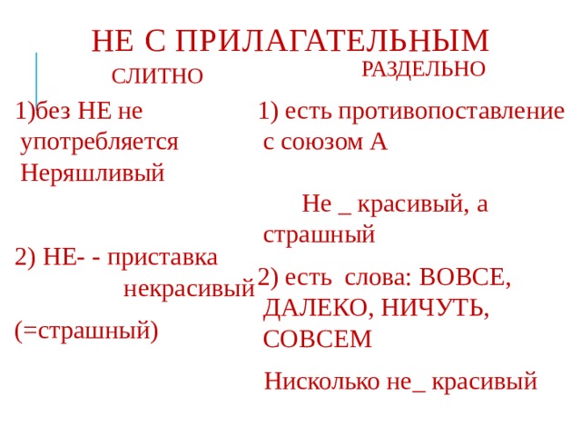 НЕ С ПРИЛАГАТЕЛЬНЫМ РАЗДЕЛЬНО СЛИТНО 1)без НЕ не употребляется Неряшливый 1) есть противопоставление с союзом А Не _ красивый, а страшный 2) есть слова: ВОВСЕ, ДАЛЕКО, НИЧУТЬ, СОВСЕМ 2) НЕ- - приставка некрасивый  Нисколько не_ красивый (=страшный) 