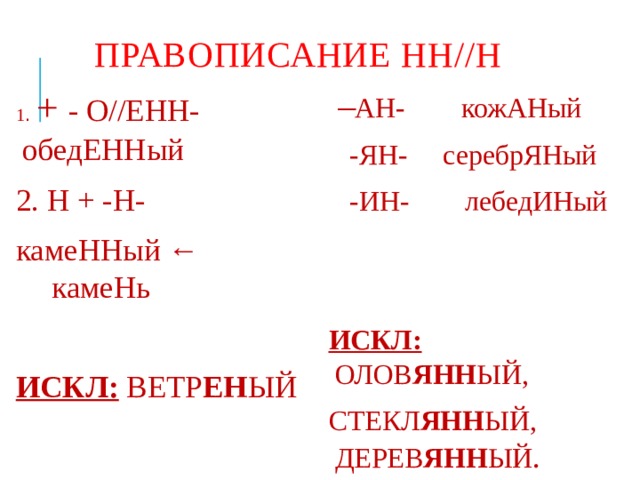 Правописание НН//Н 1 . + - О//ЕНН- обедЕННый  – АН- кожАНый 2. Н + -Н-  -ЯН- серебрЯНый камеННый ← камеНь  -ИН- лебедИНый ИСКЛ: ВЕТР ЕН ЫЙ ИСКЛ: ОЛОВ ЯНН ЫЙ, СТЕКЛ ЯНН ЫЙ, ДЕРЕВ ЯНН ЫЙ . 