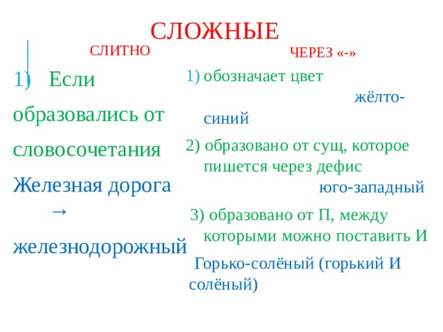 СЛОЖНЫЕ СЛИТНО ЧЕРЕЗ «-» Если обозначает цвет  жёлто-синий образовались от 2) образовано от сущ, которое пишется через дефис  юго-западный словосочетания  3) образовано от П, между которыми можно поставить И Железная дорога →  Горько-солёный (горький И солёный) железнодорожный 