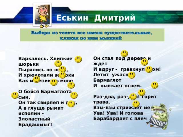 Еськин Дмитрий спрашивает… Выбери из текста все имена существительные, кликая по ним мышкой Он стал под дерево и ждёт И вдруг - граахнул гром! Летит ужасный Бармаглот И пылкает огнем.  Раз-два, раз-два! Горит трава, Взы-взы стрижает меч. Ува! Ува! И голова Барабардает с плеч Варкалось. Хлипкие шорьки Пырялись по нове, И хрюкотали зелюки Как мюмзики в мове  О бойся Бармаглота, сын, Он так свирлеп и дик, А в глуще рымит исполин - Злопастный Брадашмыг! 