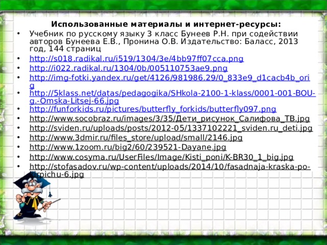 Использованные материалы и интернет-ресурсы: Учебник по русскому языку 3 класс Бунеев Р.Н. при содействии авторов Бунеева Е.В., Пронина О.В. Издательство: Баласс, 2013 год, 144 страниц http://s018.radikal.ru/i519/1304/3e/4bb97ff07cca.png  http://i022.radikal.ru/1304/0b/005110753ae9.png  http://img-fotki.yandex.ru/get/4126/981986.29/0_833e9_d1cacb4b_orig http://5klass.net/datas/pedagogika/SHkola-2100-1-klass/0001-001-BOU-g.-Omska-Litsej-66.jpg http://funforkids.ru/pictures/butterfly_forkids/butterfly097.png http://www.socobraz.ru/images/3/35/Дети_рисунок_Салифова_ТВ.jpg http://sviden.ru/uploads/posts/2012-05/1337102221_sviden.ru_deti.jpg http://www.3dmir.ru/files_store/upload/small/2146.jpg http://www.1zoom.ru/big2/60/239521-Dayane.jpg http://www.cosyma.ru/UserFiles/Image/Kisti_poni/K-BR30_1_big.jpg http://stofasadov.ru/wp-content/uploads/2014/10/fasadnaja-kraska-po-kirpichu-6.jpg 