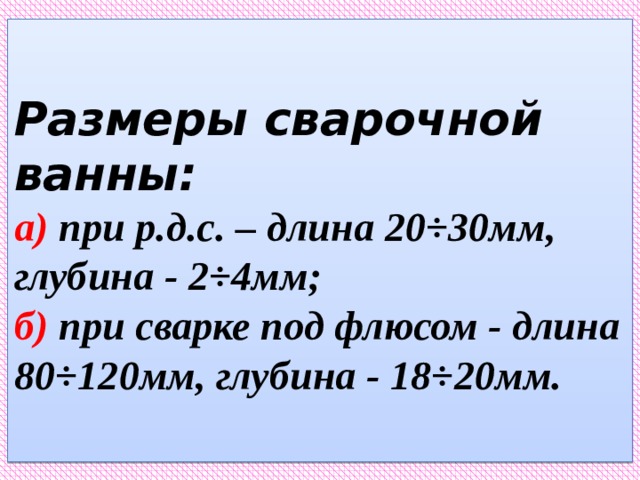 Размеры сварочной ванны:  а) при р.д.с. – длина 20÷30мм, глубина - 2÷4мм;  б) при сварке под флюсом - длина 80÷120мм, глубина - 18÷20мм.   