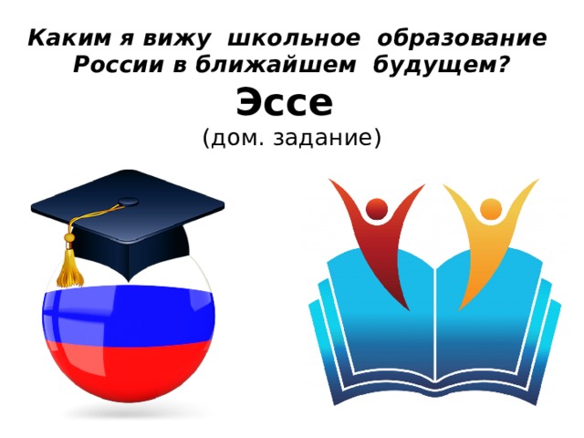 Каким я вижу школьное образование России в ближайшем будущем?  Эссе   (дом. задание) 