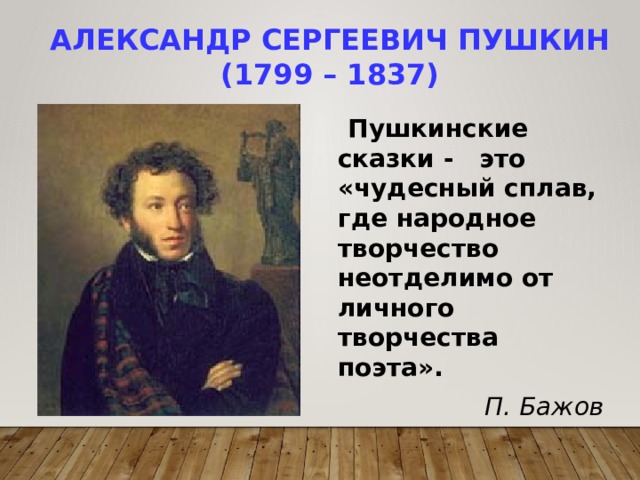 Александр Сергеевич Пушкин  (1799 – 1837)  Пушкинские сказки - это «чудесный сплав, где народное творчество неотделимо от личного творчества поэта». П. Бажов 