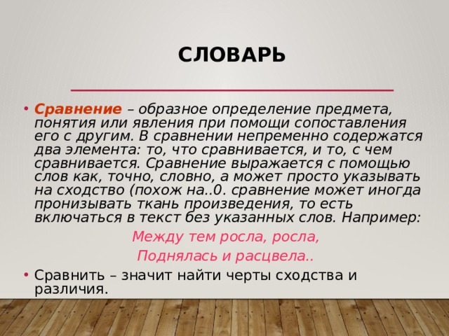 Словарь Сравнение  – образное определение предмета, понятия или явления при помощи сопоставления его с другим. В сравнении непременно содержатся два элемента: то, что сравнивается, и то, с чем сравнивается. Сравнение выражается с помощью слов как, точно, словно, а может просто указывать на сходство (похож на..0. сравнение может иногда пронизывать ткань произведения, то есть включаться в текст без указанных слов. Например: Между тем росла, росла, Поднялась и расцвела.. Сравнить – значит найти черты сходства и различия. 