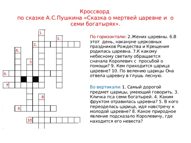 Кроссворд по сказке А.С.Пушкина «Сказка о мертвей царевне и о семи богатырях». По горизонтали : 2.Жених царевны. 6.В этот день, накануне церковных праздников Рождества и Крещения родилась царевна. 7.К какому небесному светилу обращается сначала Королевич с просьбой о помощи? 9. Кем приходится царица царевне? 10. По велению царицы Она отвела царевну в глушь лесную. Во вертикали : 1. Самый дорогой предмет царицы, умеющий говорить. 3. Кличка пса семи богатырей. 4. Каким фруктом отравилась царевна? 5. В кого переоделась царица, идя навстречу к молодой царевне? 8. Какое природное явление подсказало Королевичу, где находится его невеста? 