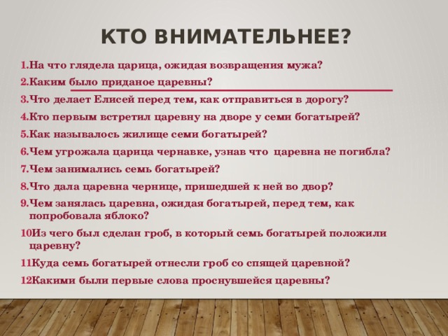 Кто внимательнее? На что глядела царица, ожидая возвращения мужа? Каким было приданое царевны? Что делает Елисей перед тем, как отправиться в дорогу? Кто первым встретил царевну на дворе у семи богатырей? Как называлось жилище семи богатырей? Чем угрожала царица чернавке, узнав что царевна не погибла? Чем занимались семь богатырей? Что дала царевна чернице, пришедшей к ней во двор? Чем занялась царевна, ожидая богатырей, перед тем, как попробовала яблоко? Из чего был сделан гроб, в который семь богатырей положили царевну? Куда семь богатырей отнесли гроб со спящей царевной? Какими были первые слова проснувшейся царевны? 