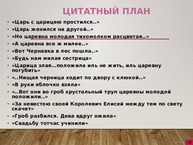 Цитатный план «Царь с царицею простился..» «Царь женился на другой..» «Но царевна молодая тихомолком расцветая..» «А царевна все ж милее..» «Вот Чернавка в лес пошла..» «Будь нам милая сестрица» «Царица злая…положила иль не жить, иль царевну погубить» «..Нищая черница ходит по двору с клюкой..» «В руки яблочко взяла» «..Вот они во гроб хрустальный труп царевны молодой положили..» «За невестою своей Королевич Елисей между тем по свету скачет» «Гроб разбился. Дева вдруг ожила» «Свадьбу тотчас учинили» 