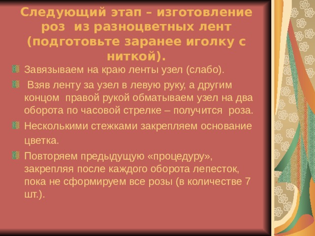 Следующий этап – изготовление роз из разноцветных лент (подготовьте заранее иголку с ниткой). Завязываем на краю ленты узел (слабо).  Взяв ленту за узел в левую руку, а другим концом правой рукой обматываем узел на два оборота по часовой стрелке – получится роза. Несколькими стежками закрепляем основание цветка.  Повторяем предыдущую «процедуру», закрепляя после каждого оборота лепесток, пока не сформируем все розы (в количестве 7 шт.). 