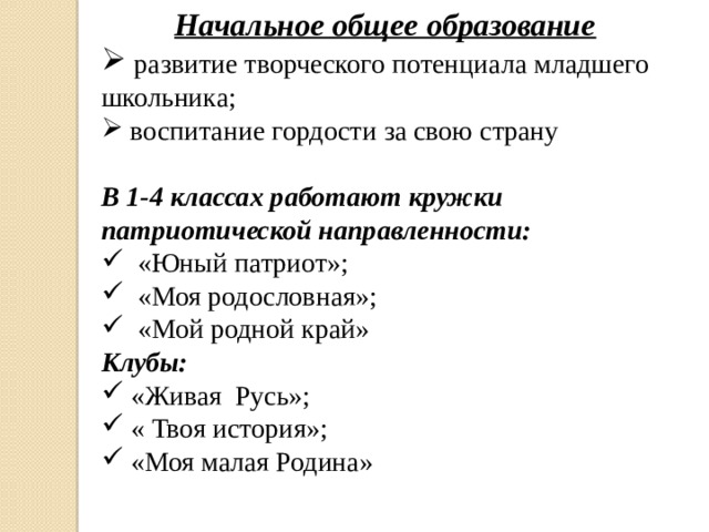 Начальное общее образование  развитие творческого потенциала младшего школьника;  воспитание гордости за свою страну В 1-4 классах работают кружки патриотической направленности:  «Юный патриот»;  «Моя родословная»;  «Мой родной край» Клубы:  «Живая Русь»;  « Твоя история»;  «Моя малая Родина» 