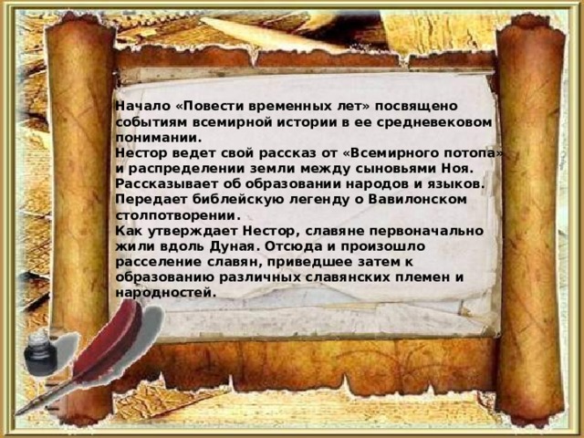 Начало «Повести временных лет» посвящено событиям всемирной истории в ее средневековом понимании. Нестор ведет свой рассказ от «Всемирного потопа» и распределении земли между сыновьями Ноя. Рассказывает об образовании народов и языков. Передает библейскую легенду о Вавилонском столпотворении. Как утверждает Нестор, славяне первоначально жили вдоль Дуная. Отсюда и произошло расселение славян, приведшее затем к образованию различных славянских племен и народностей. 