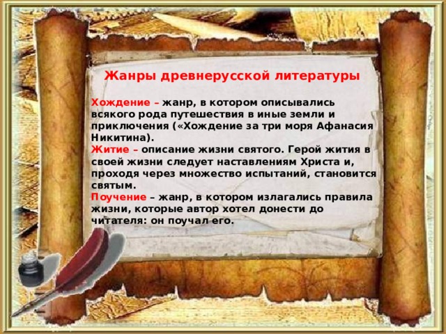 Жанры древнерусской литературы  Хождение – жанр, в котором описывались всякого рода путешествия в иные земли и приключения («Хождение за три моря Афанасия Никитина). Житие – описание жизни святого. Герой жития в своей жизни следует наставлениям Христа и, проходя через множество испытаний, становится святым. Поучение – жанр, в котором излагались правила жизни, которые автор хотел донести до читателя: он поучал его.  