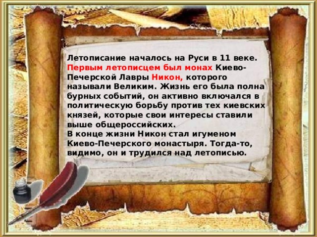 Летописание началось на Руси в 11 веке. Первым летописцем был монах Киево-Печерской Лавры Никон, которого называли Великим. Жизнь его была полна бурных событий, он активно включался в политическую борьбу против тех киевских князей, которые свои интересы ставили выше общероссийских. В конце жизни Никон стал игуменом Киево-Печерского монастыря. Тогда-то, видимо, он и трудился над летописью.  