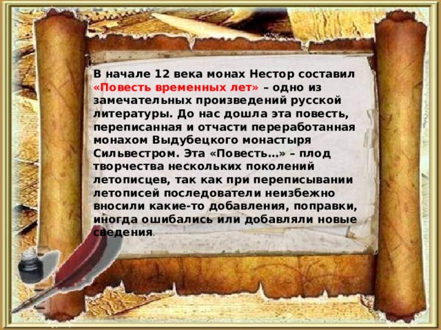 В начале 12 века монах Нестор составил «Повесть временных лет» – одно из замечательных произведений русской литературы. До нас дошла эта повесть, переписанная и отчасти переработанная монахом Выдубецкого монастыря Сильвестром. Эта «Повесть…» – плод творчества нескольких поколений летописцев, так как при переписывании летописей последователи неизбежно вносили какие-то добавления, поправки, иногда ошибались или добавляли новые сведения . 