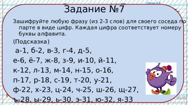 Задание №7 Задание №7 Зашифруйте любую фразу (из 2-3 слов) для своего соседа по парте в виде цифр. Каждая цифра соответствует номеру буквы алфавита. (Подсказка)  а-1, б-2, в-3, г-4, д-5, е-6, ё-7, ж-8, з-9, и-10, й-11, к-12, л-13, м-14, н-15, о-16, п-17, р-18, с-19, т-20, у-21, ф-22, х-23, ц-24, ч-25, ш-26, щ-27, ъ-28, ы-29, ь-30, э-31, ю-32, я-33 