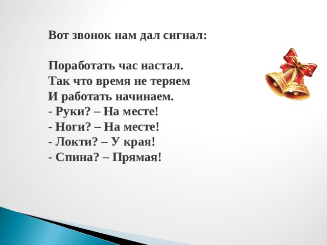 Вот звонок нам дал сигнал: Поработать час настал. Так что время не теряем И работать начинаем. - Руки? – На месте! - Ноги? – На месте! - Локти? – У края! - Спина? – Прямая! 