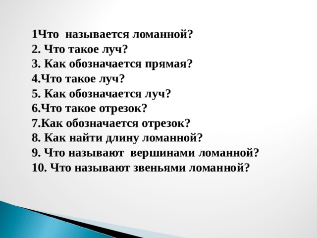 1Что называется ломанной? 2. Что такое луч? 3. Как обозначается прямая? 4.Что такое луч? 5. Как обозначается луч? 6.Что такое отрезок? 7.Как обозначается отрезок? 8. Как найти длину ломанной? 9. Что называют вершинами ломанной? 10. Что называют звеньями ломанной? 