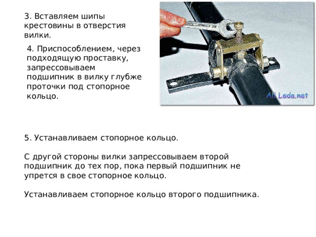 3. Вставляем шипы крестовины в отверстия вилки. 4. Приспособлением, через подходящую проставку, запрессовываем подшипник в вилку глубже проточки под стопорное кольцо. 5. Устанавливаем стопорное кольцо. С другой стороны вилки запрессовываем второй подшипник до тех пор, пока первый подшипник не упрется в свое стопорное кольцо. Устанавливаем стопорное кольцо второго подшипника. 