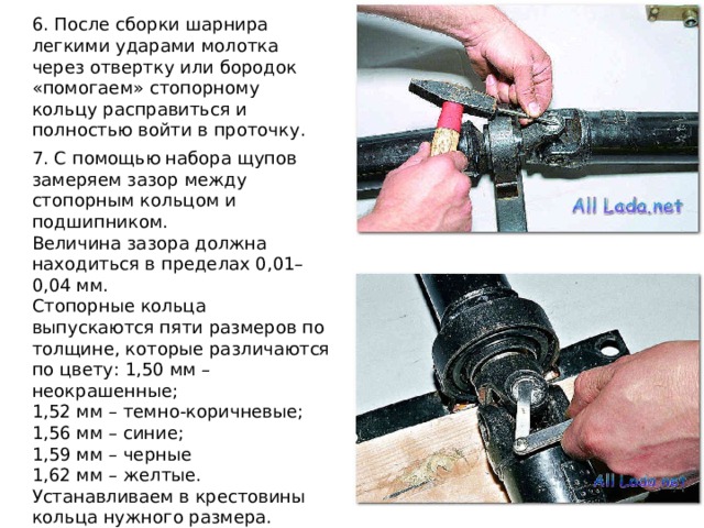 6. После сборки шарнира легкими ударами молотка через отвертку или бородок «помогаем» стопорному кольцу расправиться и полностью войти в проточку. 7. С помощью набора щупов замеряем зазор между стопорным кольцом и подшипником. Величина зазора должна находиться в пределах 0,01–0,04 мм.  Стопорные кольца выпускаются пяти размеров по толщине, которые различаются по цвету: 1,50 мм – неокрашенные; 1,52 мм – темно-коричневые; 1,56 мм – синие; 1,59 мм – черные 1,62 мм – желтые. Устанавливаем в крестовины кольца нужного размера. 