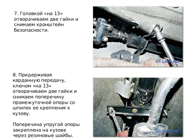 7. Головкой «на 13» отворачиваем две гайки и снимаем кронштейн безопасности. 8. Придерживая карданную передачу, ключом «на 13» отворачиваем две гайки и снимаем поперечину промежуточной опоры со шпилек ее крепления к кузову. Поперечина упругой опоры закреплена на кузове через резиновые шайбы. 