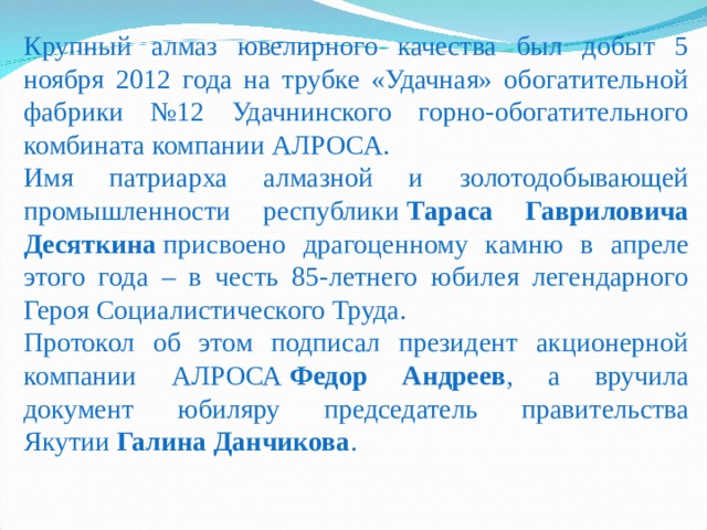 Крупный алмаз ювелирного качества был добыт 5 ноября 2012 года на трубке «Удачная» обогатительной фабрики №12 Удачнинского горно-обогатительного комбината компании АЛРОСА. Имя патриарха алмазной и золотодобывающей промышленности республики  Тараса Гавриловича Десяткина  присвоено драгоценному камню в апреле этого года – в честь 85‑летнего юбилея легендарного Героя Социалистического Труда. Протокол об этом подписал президент акционерной компании АЛРОСА  Федор Андреев , а вручила документ юбиляру председатель правительства Якутии  Галина Данчикова .  
