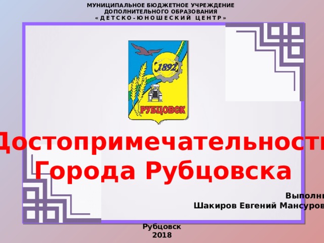 МУНИЦИПАЛЬНОЕ БЮДЖЕТНОЕ УЧРЕЖДЕНИЕ  ДОПОЛНИТЕЛЬНОГО ОБРАЗОВАНИЯ  «ДЕТСКО-ЮНОШЕСКИЙ ЦЕНТР» Достопримечательности Города Рубцовска  Выполнил: Шакиров Евгений Мансурович Рубцовск 2018 
