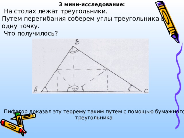3 мини-исследование:  На столах лежат треугольники. Путем перегибания соберем углы треугольника в одну точку.  Что получилось?  Пифагор доказал эту теорему таким путем с помощью бумажного треугольника 