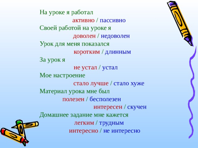 На уроке я работал     активно / пассивно Своей работой на уроке я     доволен / недоволен Урок для меня показался     коротким / длинным За урок я      не устал / устал Мое настроение      стало лучше / стало хуже Материал урока мне был     полезен / бесполезен   интересен / скучен Домашнее задание мне кажется   легким / трудным    интересно / не интересно 