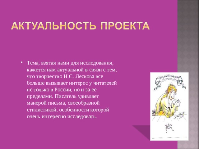 Тема, взятая нами для исследования, кажется нам актуальной в связи с тем, что творчество Н.С. Лескова все больше вызывает интерес у читателей не только в России, но и за ее пределами. Писатель удивляет манерой письма, своеобразной стилистикой, особенности которой очень интересно исследовать. 