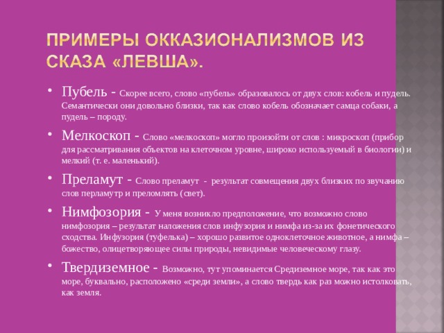Пубель - Скорее всего, слово «пубель» образовалось от двух слов: кобель и пудель. Семантически они довольно близки, так как слово кобель обозначает самца собаки, а пудель – породу. Мелкоскоп - Слово «мелкоскоп» могло произойти от слов : микроскоп (прибор для рассматривания объектов на клеточном уровне, широко используемый в биологии) и мелкий (т. е. маленький). Преламут - Слово преламут - результат совмещения двух близких по звучанию слов перламутр и преломлять (свет). Нимфозория - У меня возникло предположение, что возможно слово нимфозория – результат наложения слов инфузория и нимфа из-за их фонетического сходства. Инфузория (туфелька) – хорошо развитое одноклеточное животное, а нимфа – божество, олицетворяющее силы природы, невидимые человеческому глазу. Твердиземное - Возможно, тут упоминается Средиземное море, так как это море, буквально, расположено «среди земли», а слово твердь как раз можно истолковать, как земля.  