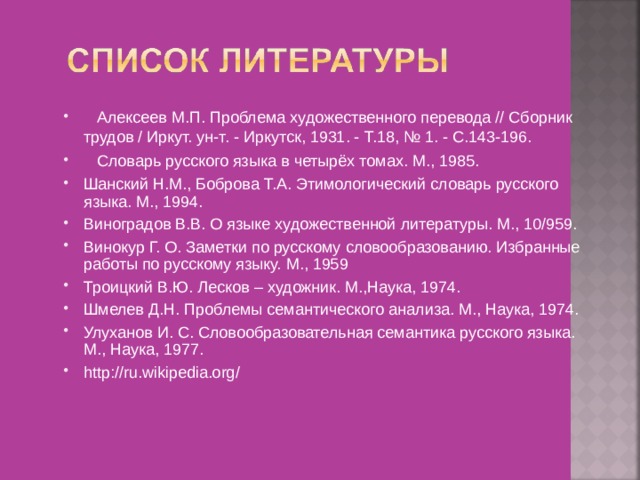    Алексеев М.П. Проблема художественного перевода // Сборник трудов / Иркут. ун-т. - Иркутск, 1931. - Т.18, № 1. - С.143-196.  Словарь русского языка в четырёх томах. М., 1985 . Шанский Н.М., Боброва Т.А. Этимологический словарь русского языка. М., 1994. Виноградов В.В. О языке художественной литературы. М., 10 / 959. Винокур Г. О. Заметки по русскому словообразованию. Избранные работы по русскому языку. М., 1959 Троицкий В.Ю. Лесков – художник. М.,Наука, 1974. Шмелев Д.Н. Проблемы семантического анализа. М., Наука, 1974.  Улуханов И. С. Словообразовательная семантика русского языка. М., Наука, 1977. http://ru.wikipedia.org/  