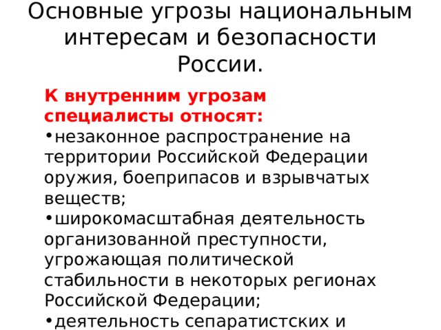 Основные угрозы национальным интересам и безопасности России.   К внутренним угрозам специалисты относят: незаконное распространение на территории Российской Федерации оружия, боеприпасов и взрывчатых веществ; широкомасштабная деятельность организованной преступности, угрожающая политической стабильности в некоторых регионах Российской Федерации; деятельность сепаратистских и радикальных религиозных национальных движений. 