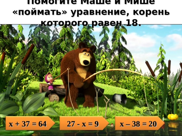 Помогите Маше и Мише «поймать» уравнение, корень которого равен 18. х + 37 = 64 2 7 - х = 9 х – 38 = 20