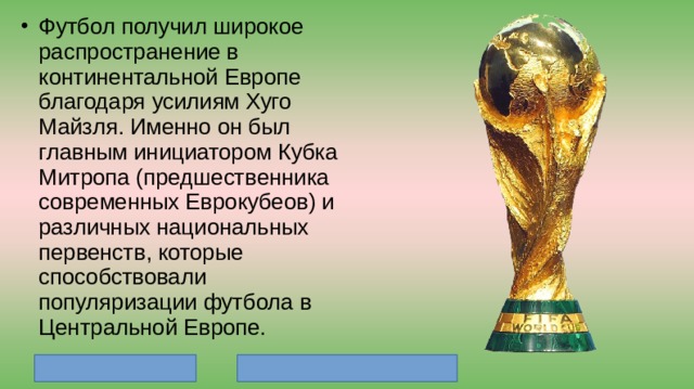 Футбол получил широкое распространение в континентальной Европе благодаря усилиям Хуго Майзля. Именно он был главным инициатором Кубка Митропа (предшественника современных Еврокубеов) и различных национальных первенств, которые способствовали популяризации футбола в Центральной Европе. 