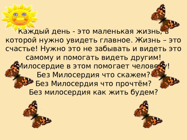  Каждый день - это маленькая жизнь, в которой нужно увидеть главное. Жизнь – это счастье! Нужно это не забывать и видеть это самому и помогать видеть другим! Милосердие в этом помогает человеку!  Без Милосердия что скажем?  Без Милосердия что прочтём?  Без милосердия как жить будем?       