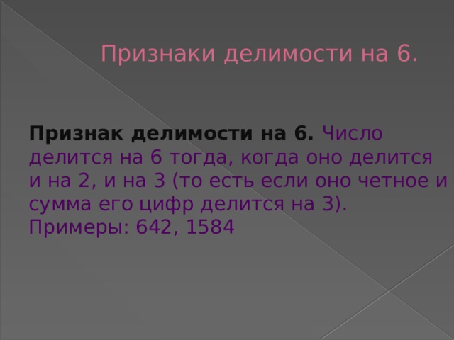  Признаки делимости на 6.    Признак делимости на 6. Число делится на 6 тогда, когда оно делится и на 2, и на 3 (то есть если оно четное и сумма его цифр делится на 3). Примеры: 642, 1584    