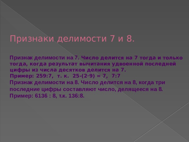    Признаки делимости 7 и 8.   Признак делимости на 7. Число делится на 7 тогда и только тогда, когда результат вычитания удвоенной последней цифры из числа десятков делится на 7.  Пример: 259:7, т. к. 25-(2∙9) = 7, 7:7 Признак делимости на 8. Число делится на 8, когда три последние цифры составляют число, делящееся на 8. Пример: 6136 : 8, т.к. 136:8.      