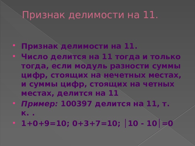 Признак делимости на 11.   Признак делимости на 11. Число делится на 11 тогда и только тогда, если модуль разности суммы цифр, стоящих на нечетных местах, и суммы цифр, стоящих на четных местах, делится на 11 Пример:  100397 делится на 11, т. к. . 1+0+9=10; 0+3+7=10; │10 - 10│=0  