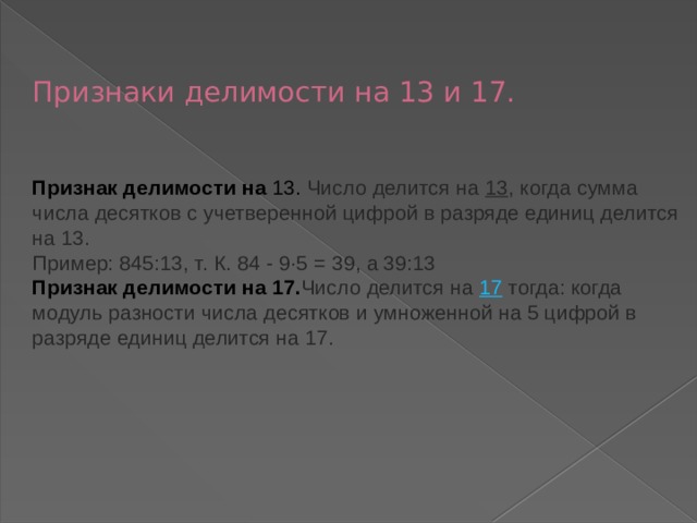   Признаки делимости на 13 и 17.    Признак делимости на 13. Число делится на  13 , когда сумма числа десятков с учетверенной цифрой в разряде единиц делится на 13.  Пример: 845:13, т. К. 84 - 9∙5 = 39, а 39:13  Признак делимости на 17. Число делится на  17  тогда: когда модуль разности числа десятков и умноженной на 5 цифрой в разряде единиц делится на 17.       